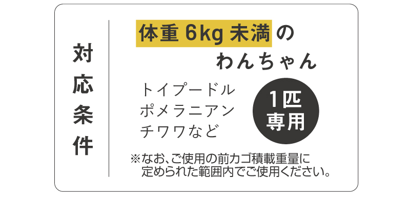 体重6kg未満のわんちゃん
1匹専用
トイプードル
ポメラニアン
チワワ
なお、ご使用の前カゴ積載重量に定められた範囲内でご使用ください。